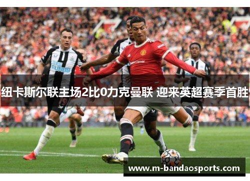 纽卡斯尔联主场2比0力克曼联 迎来英超赛季首胜