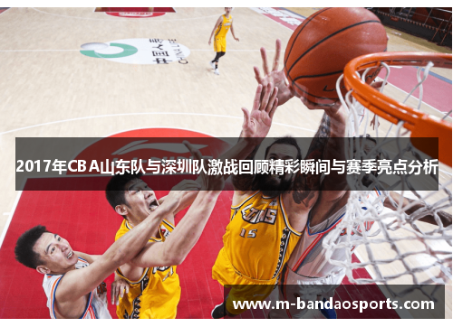 2017年CBA山东队与深圳队激战回顾精彩瞬间与赛季亮点分析