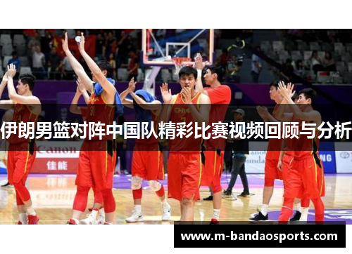 伊朗男篮对阵中国队精彩比赛视频回顾与分析